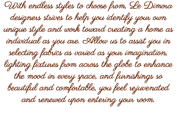 With endless styles to choose from, Le Dimora designers strives to help you identify your own unique style and work toward creating a home as individual as you are. Allow us to assist you in selecting fabrics as varied as your imagination, lighting fixtures from across the globe to enhance the mood in every space, and furnishings so beautiful and comfortable, you feel rejuvenated and renewed upon entering your room.