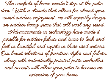 The comforts of home needn't stop at the patio door. With a climate that allows for almost year-round outdoor enjoyment, we will expertly design an outdoor living space that will rival any resort. Advancements in technology have made it possible for outdoor fabrics and trims to look and feel as beautiful and supple as those used indoors. Our broad selections of furniture styles and fabrics, along with individually painted patio umbrellas and accents will allow your patio to become an extension of your home.