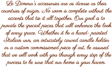 Le Dimora's accessories are as diverse as their countries of origin. No room is complete without the accents that tie it all together. Our goal is to provide the special pieces that will enhance the look of every space. Whether it be a hand- painted Italian urn, an intricately carved candle holder or a custom commissioned piece of art, be assured that we will work with you through every step of the process to be sure that our home is your haven.